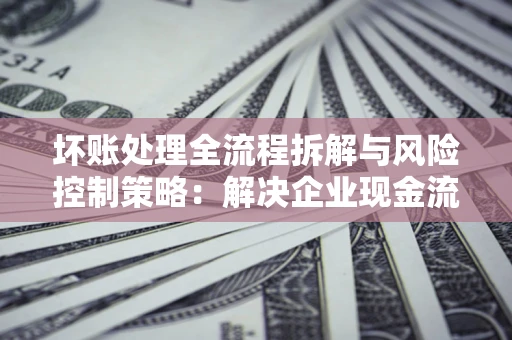 北京坏账处理全流程拆解与风险控制策略：解决企业现金流顽疾的实战指南