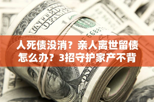北京人死债没消？亲人离世留债怎么办？3招守护家产不背锅