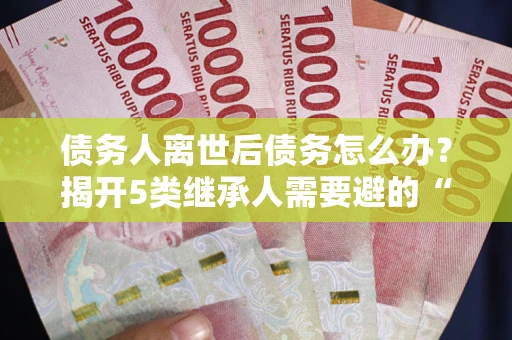 北京债务人离世后债务怎么办？揭开5类继承人需要避的“坑”
